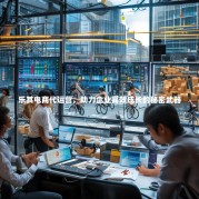 乐其电商代运营，助力企业高效成长的秘密武器